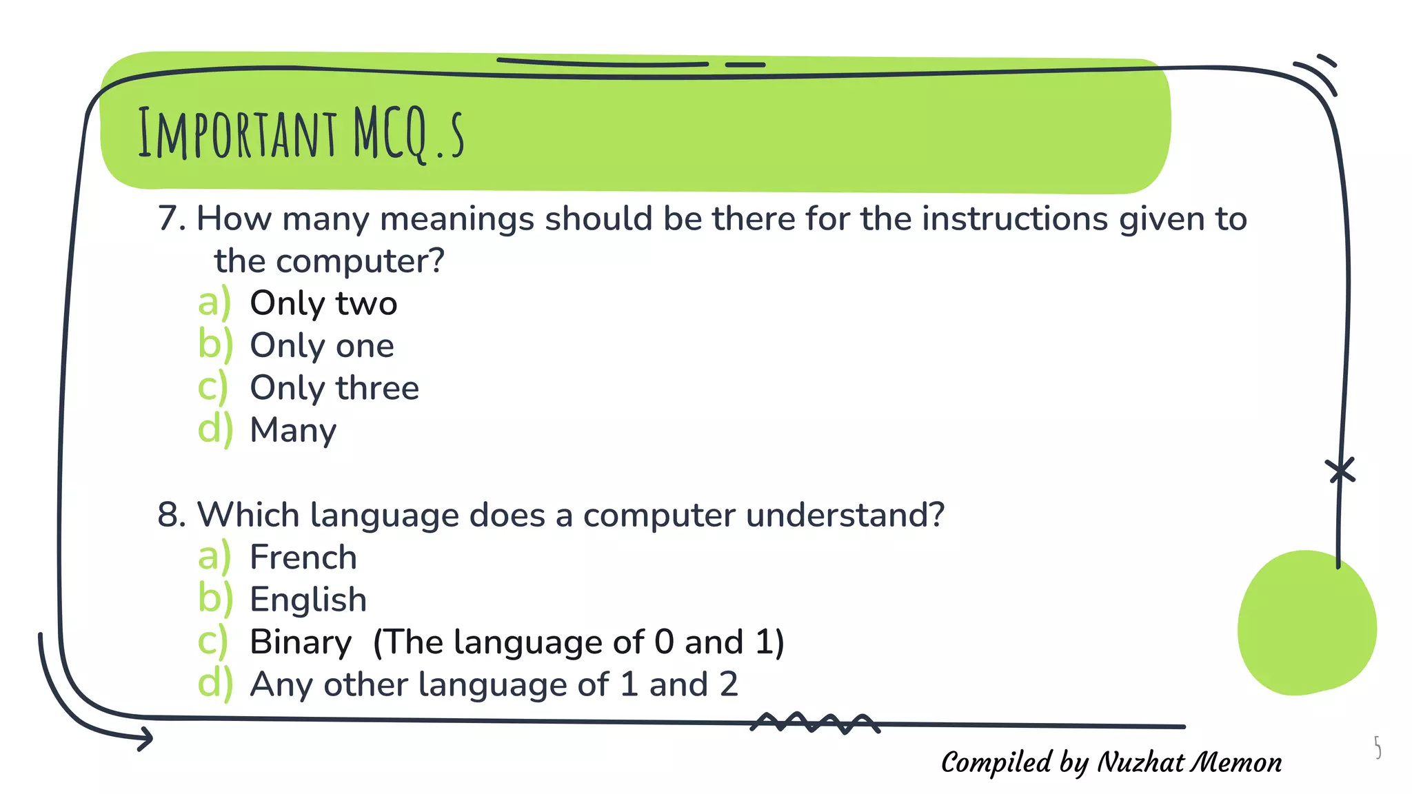 Compiled by Nuzhat Memon
7. How many meanings should be there for the instructions given to
the computer?
a) Only two
b) Only one
c) Only three
d) Many
8. Which language does a computer understand?
a) French
b) English
c) Binary (The language of 0 and 1)
d) Any other language of 1 and 2
5
Important MCQ.s
 