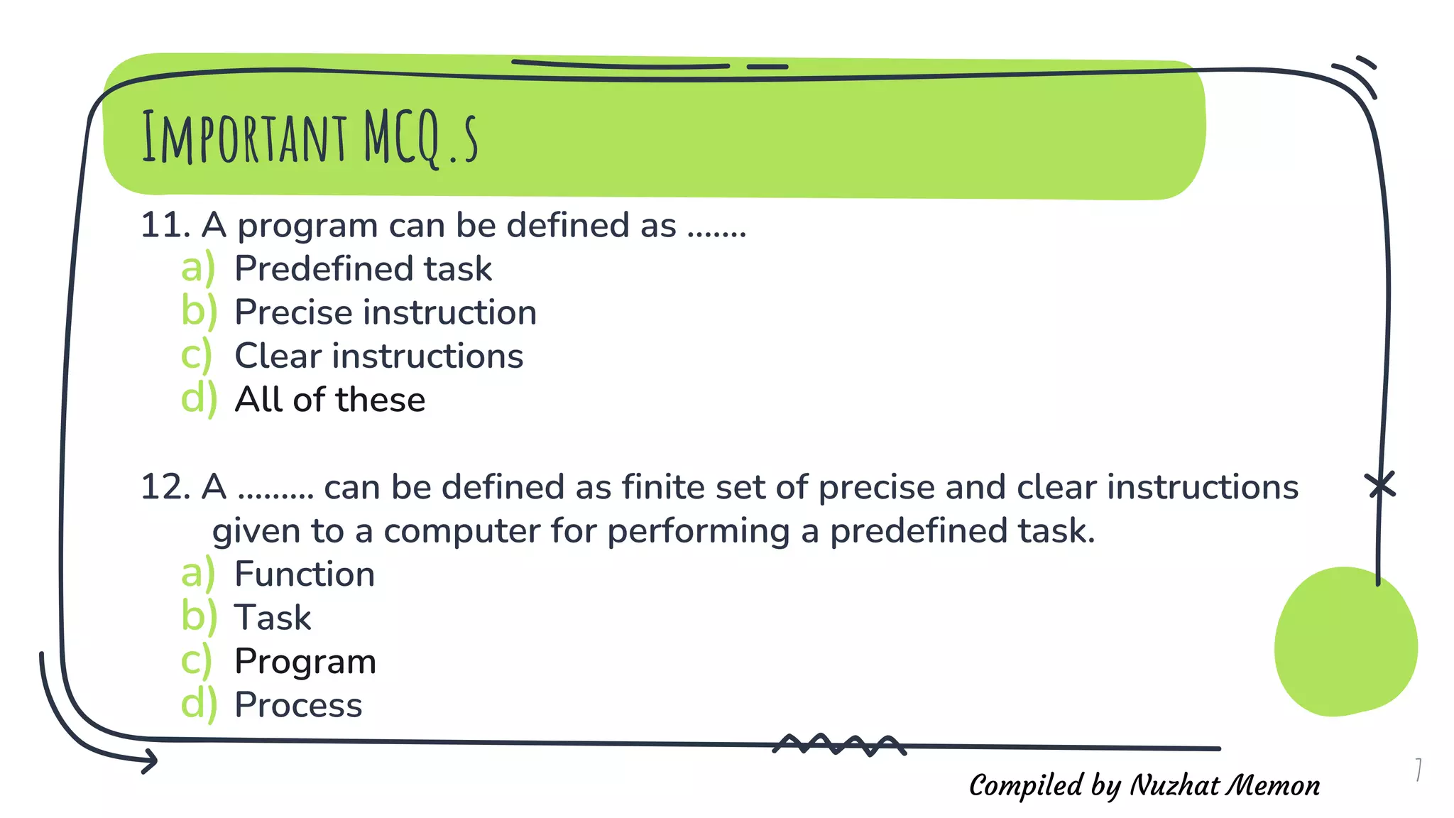 Compiled by Nuzhat Memon
11. A program can be defined as .......
a) Predefined task
b) Precise instruction
c) Clear instructions
d) All of these
12. A ......... can be defined as finite set of precise and clear instructions
given to a computer for performing a predefined task.
a) Function
b) Task
c) Program
d) Process
7
Important MCQ.s
 
