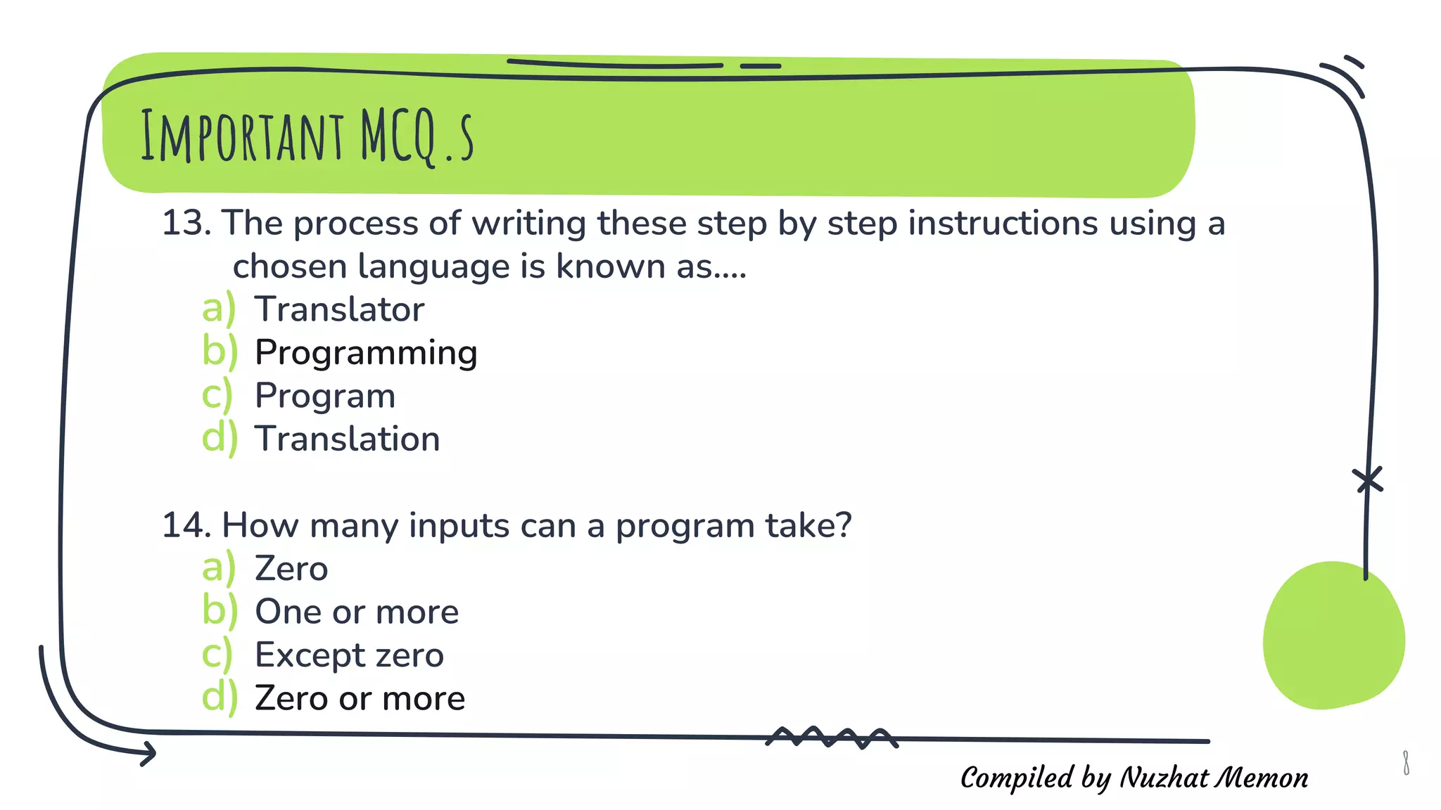 Compiled by Nuzhat Memon
13. The process of writing these step by step instructions using a
chosen language is known as....
a) Translator
b) Programming
c) Program
d) Translation
14. How many inputs can a program take?
a) Zero
b) One or more
c) Except zero
d) Zero or more
8
Important MCQ.s
 