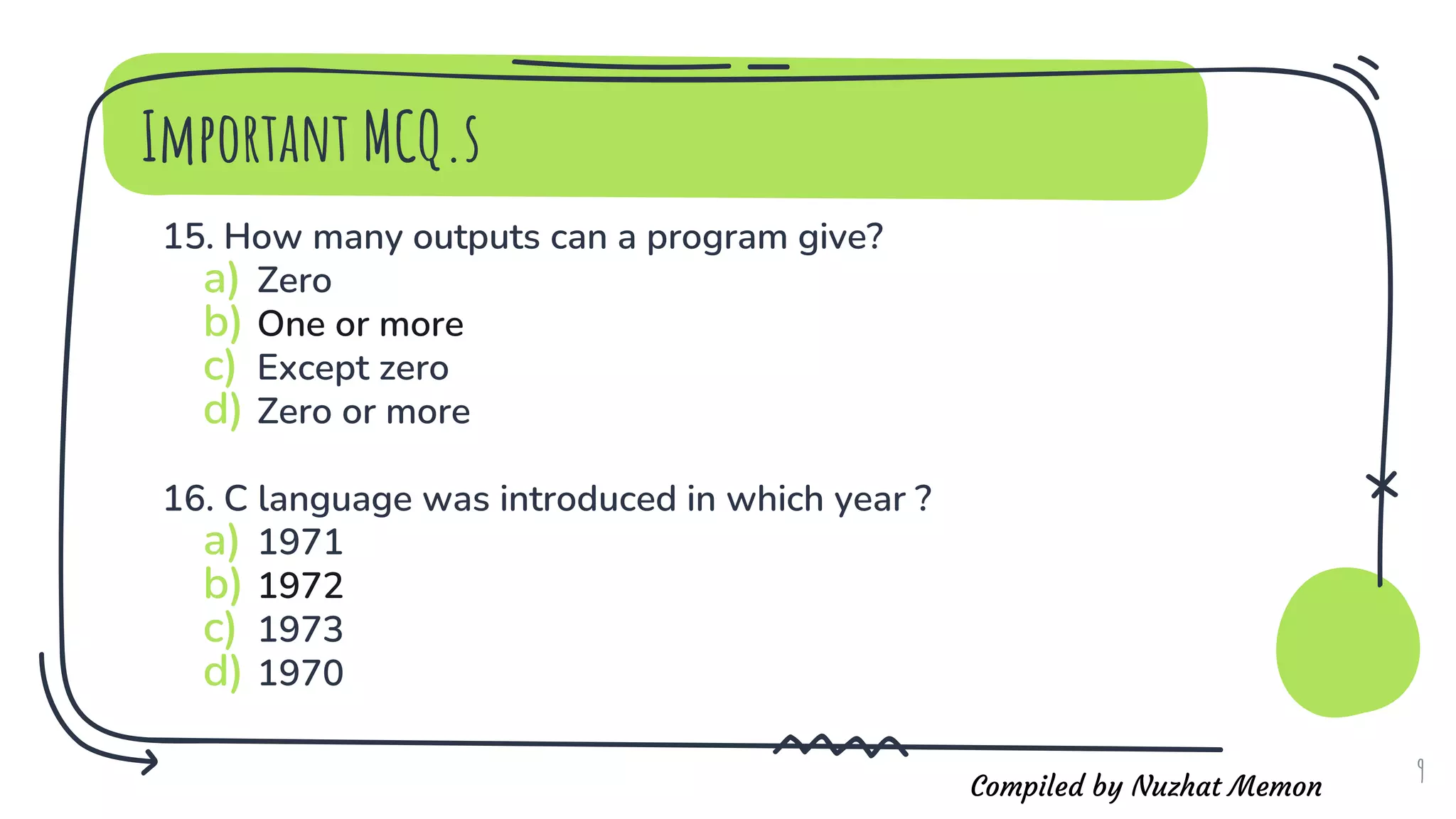 Compiled by Nuzhat Memon
15. How many outputs can a program give?
a) Zero
b) One or more
c) Except zero
d) Zero or more
16. C language was introduced in which year ?
a) 1971
b) 1972
c) 1973
d) 1970
9
Important MCQ.s
 