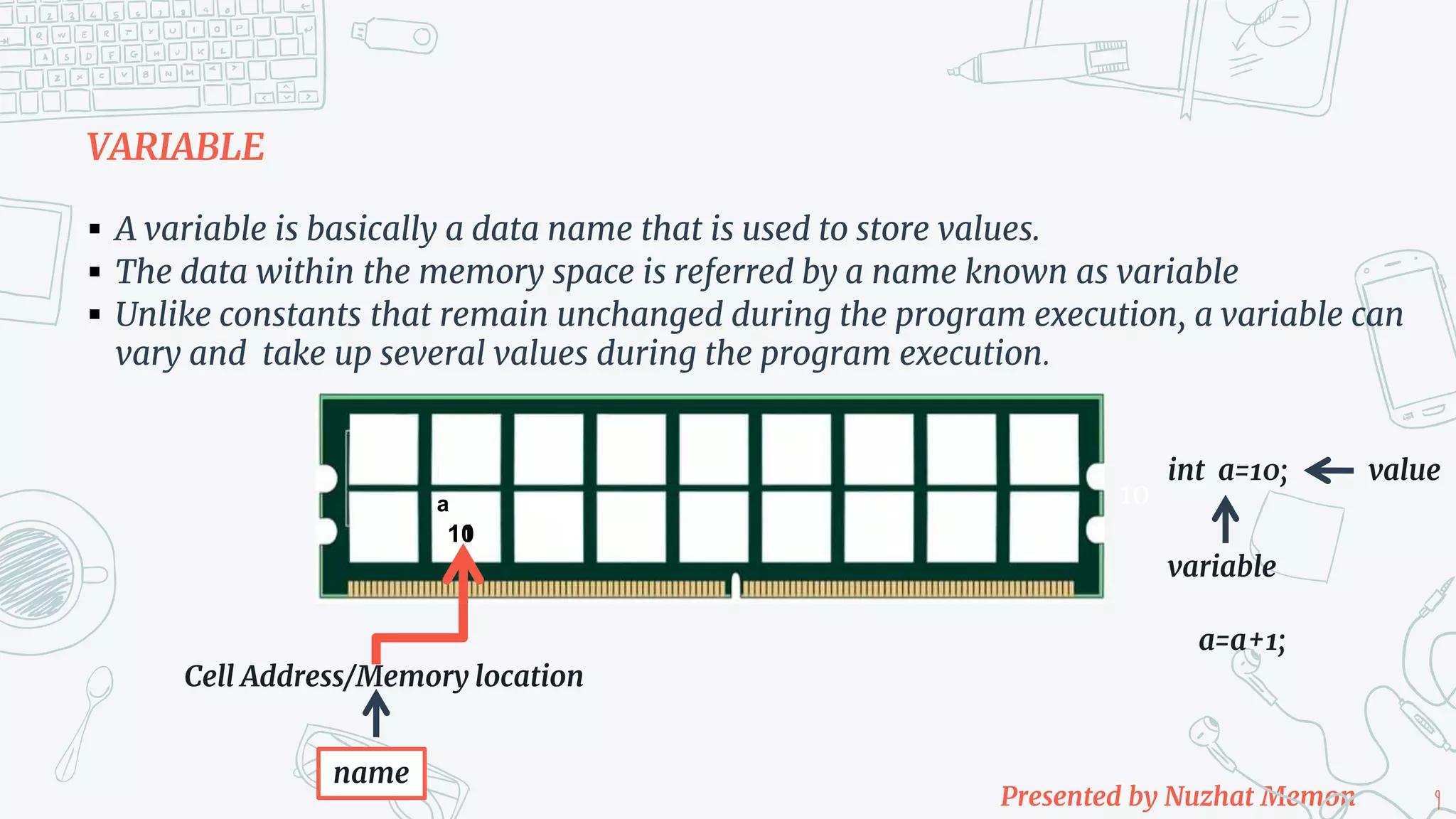 Presented by Nuzhat Memon 9 VARIABLE  A variable is basically a data name that is used to store values.  The data within the memory space is referred by a name known as variable  Unlike constants that remain unchanged during the program execution, a variable can vary and take up several values during the program execution. Cell Address/Memory location 10 name int a=10; variable value 10 a a=a+1; 11 
