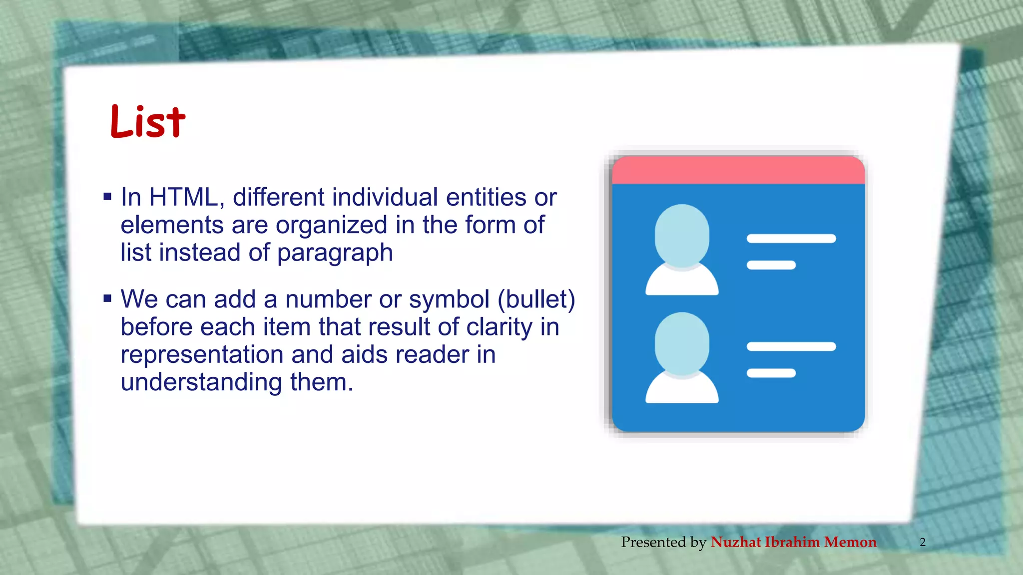 List
 In HTML, different individual entities or
elements are organized in the form of
list instead of paragraph
 We can add a number or symbol (bullet)
before each item that result of clarity in
representation and aids reader in
understanding them.
Presented by Nuzhat Ibrahim Memon 2
 
