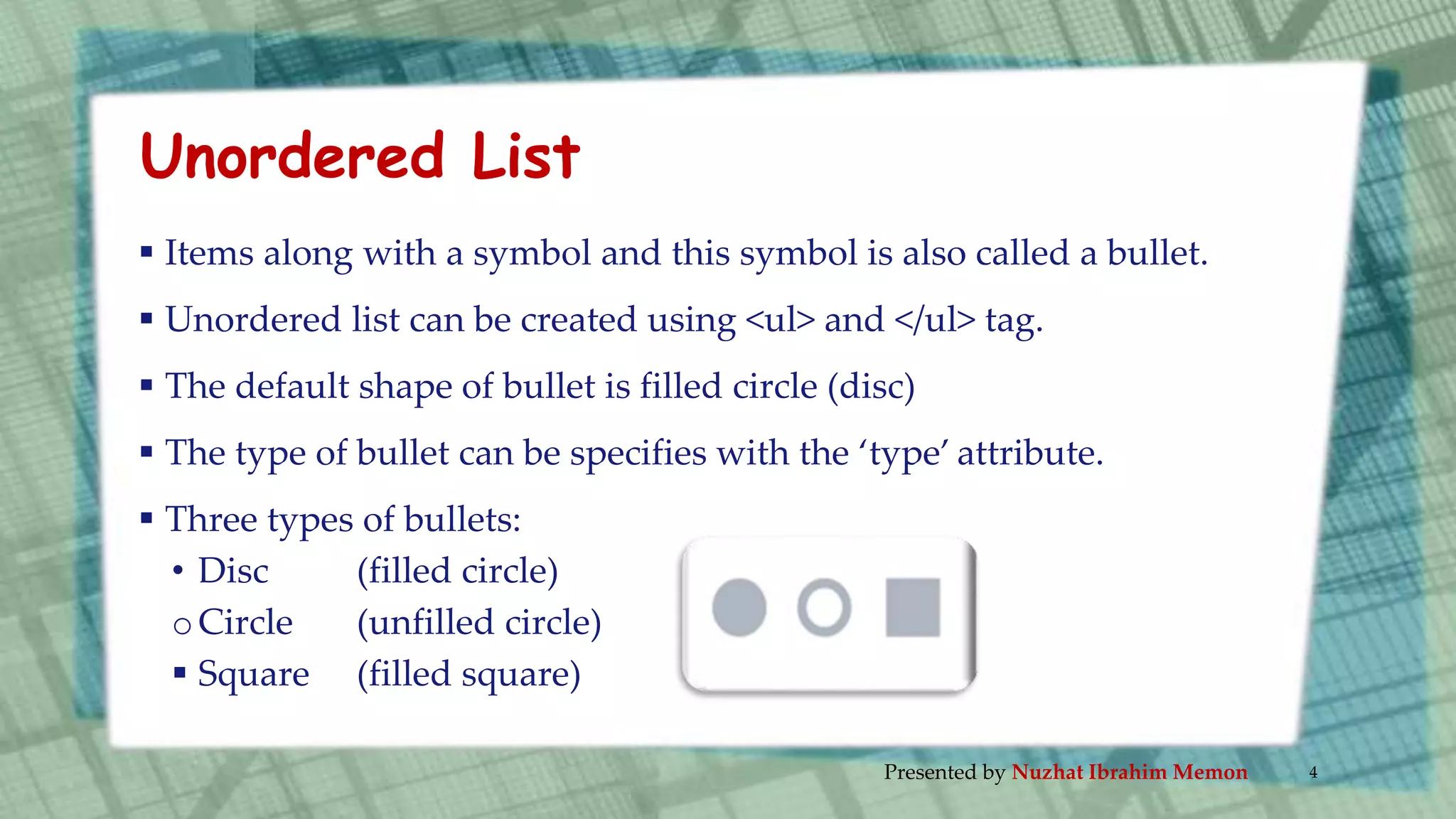 Unordered List
 Items along with a symbol and this symbol is also called a bullet.
 Unordered list can be created using <ul> and </ul> tag.
 The default shape of bullet is filled circle (disc)
 The type of bullet can be specifies with the ‘type’ attribute.
 Three types of bullets:
• Disc (filled circle)
oCircle (unfilled circle)
 Square (filled square)
Presented by Nuzhat Ibrahim Memon 4
 
