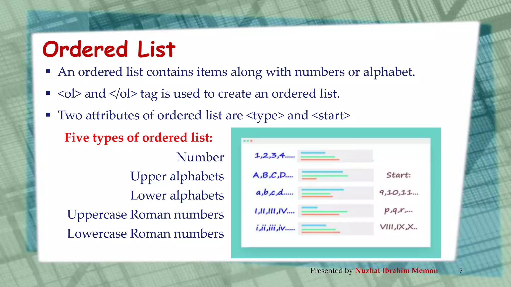  An ordered list contains items along with numbers or alphabet.
 <ol> and </ol> tag is used to create an ordered list.
 Two attributes of ordered list are <type> and <start>
Five types of ordered list:
Number
Upper alphabets
Lower alphabets
Uppercase Roman numbers
Lowercase Roman numbers
Ordered List
Presented by Nuzhat Ibrahim Memon 5
 