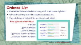  An ordered list contains items along with numbers or alphabet.
 <ol> and </ol> tag is used to create an ordered list.
 Two attributes of ordered list are <type> and <start>
Five types of ordered list:
Number
Upper alphabets
Lower alphabets
Uppercase Roman numbers
Lowercase Roman numbers
Ordered List
Presented by Nuzhat Ibrahim Memon 5
 