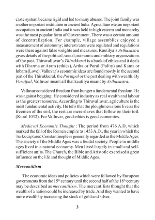 3
caste system became rigid and led to many abuses. The joint family was
anotherimportantinstitutioninancientIndia.Agriculturewasanimportant
occupation in ancient India and it was held in high esteem and monarchy
was the most popular form of Government. There was a certain amount
of decentralization. For example, village assemblies enjoyed a
measurement of autonomy; interest rates were regulated and regulations
were there against false weights and measures. Kautilya’s Arthasastra
gives details of the political, social, economic and military organizations
of the past. Thiruvalluvar’s Thirukkural is a book of ethics and it deals
with Dharma or Aram (ethics), Artha or Porul (Polity) and Kama or
Inbam (Love). Valluvar’s economic ideas are found mostly in the second
part of the Thirukkural, the Porutpal or the part dealing with wealth. By
Porutpal, Valluvar meant all that kautilya meant by Arthasastra.
Valluvar considered freedom from hunger a fundamental freedom. He
was against begging. He considered industry as real wealth and labour
as the greatest resource.According to Thiruvalluvar, agriculture is the
most fundamental activity. He tells that the ploughmen alone live as the
freemen of the soil, the rest are mere slaves that follow on their toil.
(Kural 1032). For Valluvar, good ethics is good economics.
Medieval Economic Thought : The period from 476 A.D, which
marked the fall of the Roman empire to 1453A.D., the year in which the
Turks captured Constantinople is generally regarded as the MiddleAges.
The society of the MiddleAges was a feudal society. People in middle
ages lived in a natural economy. Men lived largely in small and self-
sufficient units. The Church, the Bible and Aristotle exercised a great
influence on the life and thought of MiddleAges.
Mercantilism
The economic ideas and policies which were followed by European
governments from the 15th
century until the second half of the 18th
century
may be described as mercantilism. The mercantilists thought that the
wealth of a nation could be increased by trade.And they wanted to have
more wealth by increasing the stock of gold and silver.
 