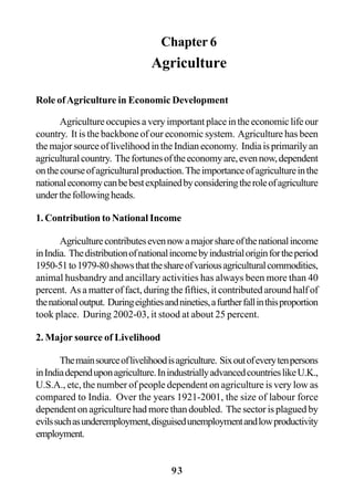 93
Chapter 6
Agriculture
Role ofAgriculture in Economic Development
Agriculture occupies a very important place in the economic life our
country. It is the backbone of our economic system. Agriculture has been
themajorsourceoflivelihoodintheIndianeconomy. Indiaisprimarilyan
agriculturalcountry. Thefortunesoftheeconomyare,evennow,dependent
onthecourseofagriculturalproduction.Theimportanceofagricultureinthe
nationaleconomycanbebestexplainedbyconsideringtheroleofagriculture
underthefollowingheads.
1. Contribution to National Income
Agriculturecontributesevennowamajorshareofthenationalincome
inIndia. Thedistributionofnationalincomebyindustrialoriginfortheperiod
1950-51to1979-80showsthattheshareofvariousagriculturalcommodities,
animal husbandry and ancillary activities has always been more than 40
percent. As a matter of fact, during the fifties, it contributed around half of
thenationaloutput. Duringeightiesandnineties,afurtherfallinthisproportion
took place. During 2002-03, it stood at about 25 percent.
2. Major source of Livelihood
Themainsourceoflivelihoodisagriculture. Sixoutofeverytenpersons
inIndiadependuponagriculture.InindustriallyadvancedcountrieslikeU.K.,
U.S.A., etc, the number of people dependent on agriculture is very low as
compared to India. Over the years 1921-2001, the size of labour force
dependent on agriculture had more than doubled. The sector is plagued by
evilssuchasunderemployment,disguisedunemploymentandlowproductivity
employment.
 