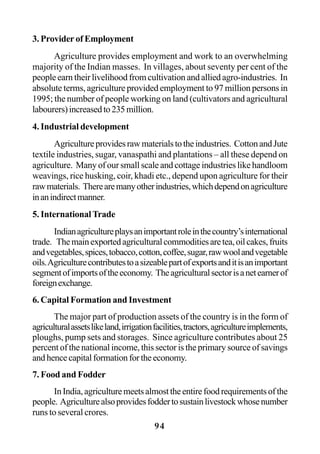 94
3. Provider of Employment
Agriculture provides employment and work to an overwhelming
majority of the Indian masses. In villages, about seventy per cent of the
people earn their livelihood from cultivation and allied agro-industries. In
absolute terms, agriculture provided employment to 97 million persons in
1995; the number of people working on land (cultivators and agricultural
labourers)increasedto235million.
4. Industrial development
Agricultureprovidesrawmaterialstotheindustries. CottonandJute
textile industries, sugar, vanaspathi and plantations – all these depend on
agriculture. Many of our small scale and cottage industries like handloom
weavings, rice husking, coir, khadi etc., depend upon agriculture for their
rawmaterials. Therearemanyotherindustries,whichdependonagriculture
inanindirectmanner.
5. InternationalTrade
Indianagricultureplaysanimportantroleinthecountry’sinternational
trade. Themainexportedagriculturalcommoditiesaretea,oilcakes,fruits
andvegetables,spices,tobacco,cotton,coffee,sugar,rawwoolandvegetable
oils.Agriculturecontributestoasizeablepartofexportsanditisanimportant
segmentofimportsoftheeconomy. Theagriculturalsectorisanetearnerof
foreignexchange.
6. Capital Formation and Investment
The major part of production assets of the country is in the form of
agriculturalassetslikeland,irrigationfacilities,tractors,agricultureimplements,
ploughs, pump sets and storages. Since agriculture contributes about 25
percent of the national income, this sector is the primary source of savings
andhencecapitalformationfortheeconomy.
7. Food and Fodder
InIndia,agriculturemeetsalmosttheentirefoodrequirementsofthe
people. Agriculturealsoprovidesfoddertosustainlivestockwhosenumber
runs to several crores.
 