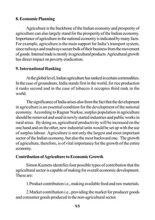 95
8.EconomicPlanning
AgricultureisthebackboneoftheIndianeconomyandprosperityof
agriculture can also largely stand for the prosperity of the Indian economy.
Importanceofagricultureinthenationaleconomyisindicatedbymanyfacts.
For example, agriculture is the main support for India’s transport system,
sincerailwaysandroadwayssecurebulkoftheirbusinessfromthemovement
ofgoods.Internaltradeismostlyinagriculturalproducts.Agriculturalgrowth
has direct impact on poverty eradication.
9. International Ranking
Atthegloballevel,Indianagriculturehasrankedincertaincommodities.
Inthecaseofgroundnuts,Indiastandsfirstintheworld,forriceproduction
it ranks second and in the case of tobacco it occupies third rank in the
world.
ThesignificanceofIndiaarisesalsofromthefactthatthedevelopment
in agriculture is an essential condition for the development of the national
economy. According to Ragnar Nurkse, surplus population in agriculture
shouldberemovedandusedinnewlystartedindustriesandpublicworksin
rural areas. By doing so, agricultural productivity will be increased on the
onehandandontheother,newindustrialunitswouldbesetupwiththeuse
of surplus labour. Agriculture is not only the largest and most important
sectoroftheIndianeconomy,butalsothemostbackwardone. Thegrowth
of agriculture, therefore, is of vital importance for the growth of the entire
economy.
ContributionofAgriculturetoEconomicGrowth
Simon Kuznets identifies four possible types of contribution that the
agriculturalsectoriscapableofmakingforoveralleconomicdevelopment.
Theseare:
1.Productcontributioni.e.,makingavailablefoodandrawmaterials.
2.Market contribution i.e., providing the market for producer goods
and consumer goods produced in the non-agricultural sector.
 