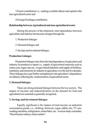 96
3.Factor contribution i.e., making available labour and capital to the
non-agriculturalsectorand
4.ForeignExchangecontribution.
Relationship betweenAgricultural and non-agricultural sector
During the process of development, inter-dependence between
agricultureandindustryhasbecomestrongerthroughthe
1.Productionlinkages
2.Demandlinkagesand
3.Savingsandinvestmentlinkages.
Production Linkages
Productionlinkagesarisefromtheinterdependenceofagricultureand
industry for productive inputs i.e., supply of agricultural materials such as
cotton,jute,sugarcaneetc.,toagro-basedindustriesandsupplyoffertilizes,
machineryandelectricitybyindustrytoagricultureoverthelastfivedecades.
Theselinkageshavegotfurtherstrengthenedwithagriculture’sdependence
onindustryreflectingthe modernizationofagriculturalsector.
2. Demand linkages
There are strong demand linkages between the two sectors. The
impact of incomes and industrialization on the demand for food and
agriculturalrawmaterialsisgenerallyrecognized.
3. Savings and Investment linkages
Equally significant is the impact of rural income on industrial
consumption goods, i.e., clothing, footwear, sugar, edible oils, TV sets,
washingmachines,refrigerators,motorbikes,etc. Arecentstudyconcludes;
“Ruralbazaaroutbuysurbanmarket”.
 