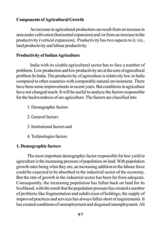 97
ComponentsofAgriculturalGrowth
Anincreaseinagriculturalproductioncanresultfromanincreasein
areaundercultivation(horizontalexpansion)and/orfromanincreaseinthe
productivity (vertical expansion). Productivity has two aspects to it, viz.,
landproductivityandlabourproductivity.
ProductivityofIndianAgriculture
India with its sizable agricultural sector has to face a number of
problems.Lowproductionandlowproductivityareatthecoreofagricultural
problem In India. The productivity of agriculture is relatively low in India
compared to other countries with comparable natural environment. There
havebeensomeimprovementsinrecentyears.Butconditionsinagriculture
have not changed much. It will be useful to analyze the factors responsible
for the backwardness of are agriculture. The factors are classified into
1.Demographicfactors
2. General factors
3.Institutionalfactorsand
4.Technologiesfactors
1. Demographic factors
The most important demographic factor responsible for low yield in
agricultureistheincreasingpressureofpopulationonland.Withpopulation
growth rates being what they are, an increasing addition to the labour force
could be expected to be absorbed in the industrial sector of the economy.
But the rate of growth in the industrial sector has been far from adequate.
Consequently, the increasing population has fallen back on land for its
livelihood,withtheresultthatthepopulationpressurehascreatedanumber
of problems like fragmentation and subdivision of holdings; the supply of
improved practices and services has always fallen short of requirements. It
hascreatedconditionsofunemploymentanddisguisedunemployment.All
 