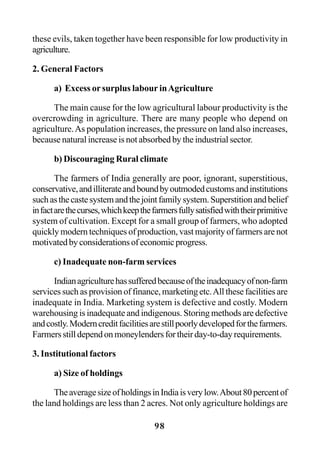 98
these evils, taken together have been responsible for low productivity in
agriculture.
2. General Factors
a) Excess or surplus labour inAgriculture
The main cause for the low agricultural labour productivity is the
overcrowding in agriculture. There are many people who depend on
agriculture.As population increases, the pressure on land also increases,
because natural increase is not absorbed by the industrial sector.
b) Discouraging Rural climate
The farmers of India generally are poor, ignorant, superstitious,
conservative,andilliterateandboundbyoutmodedcustomsandinstitutions
suchasthecastesystemandthejointfamilysystem.Superstitionandbelief
infactarethecurses,whichkeepthefarmersfullysatisfiedwiththeirprimitive
system of cultivation. Except for a small group of farmers, who adopted
quickly modern techniques of production, vast majority of farmers are not
motivatedbyconsiderationsofeconomicprogress.
c) Inadequate non-farm services
Indianagriculturehassufferedbecauseoftheinadequacyofnon-farm
services such as provision of finance, marketing etc.All these facilities are
inadequate in India. Marketing system is defective and costly. Modern
warehousing is inadequate and indigenous. Storing methods are defective
andcostly.Moderncreditfacilitiesarestillpoorlydevelopedforthefarmers.
Farmersstilldependonmoneylendersfortheirday-to-dayrequirements.
3. Institutional factors
a) Size of holdings
TheaveragesizeofholdingsinIndiaisverylow.About80percentof
the land holdings are less than 2 acres. Not only agriculture holdings are
 