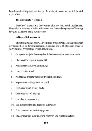 100
hereditarydebt,litigation,wantofsupplementaryincomesandwastefulsocial
expenditure.
d) Inadequate Research
Benefitofresearchanddevelopmenthasnotreachedallthefarmers.
Extensionisconfinedtoafewindividualsandthemodernpatternoffarming
is yet to take roots in the countryside.
e) Remedial measures
The above causes of low agricultural productivity also suggest their
own remedies. Following remedial measures should be taken in order to
solvevariousproblemsofIndianagriculture.
1. Co-operativejointfarmingshouldbelaunchedonanationalscale
2. Check on the population growth
3. Arrangementsforbettermanures
4. Use of better seeds
5. Alternativearrangementsforirrigationfacilities.
6. Improvementsinagriculturalcredit
7. Reclamation of waste lands
8. Consolidationofholdings
9. Useofnewimplements
10. Soilconservationandintensivecultivation
11. Improvementinmarketingsystem
12. Encouragementtoagriculturalresearchandplantprotection.
 