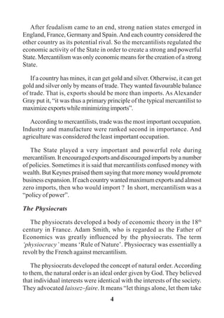 4
After feudalism came to an end, strong nation states emerged in
England, France, Germany and Spain.And each country considered the
other country as its potential rival. So the mercantilists regulated the
economic activity of the State in order to create a strong and powerful
State. Mercantilism was only economic means for the creation of a strong
State.
If a country has mines, it can get gold and silver. Otherwise, it can get
gold and silver only by means of trade. They wanted favourable balance
of trade. That is, exports should be more than imports. As Alexander
Gray put it, “it was thus a primary principle of the typical mercantilist to
maximizeexportswhileminimizingimports”.
According to mercantilists, trade was the most important occupation.
Industry and manufacture were ranked second in importance. And
agriculture was considered the least important occupation.
The State played a very important and powerful role during
mercantilism. It encouraged exports and discouraged imports by a number
of policies. Sometimes it is said that mercantilists confused money with
wealth. But Keynes praised them saying that more money would promote
business expansion. If each country wanted maximum exports and almost
zero imports, then who would import ? In short, mercantilism was a
“policy of power”.
The Physiocrats
The physiocrats developed a body of economic theory in the 18th
century in France. Adam Smith, who is regarded as the Father of
Economics was greatly influenced by the physiocrats. The term
‘physiocracy’ means ‘Rule of Nature’. Physiocracy was essentially a
revolt by the French against mercantilism.
The physiocrats developed the concept of natural order.According
to them, the natural order is an ideal order given by God. They believed
that individual interests were identical with the interests of the society.
They advocated laissez–faire. It means “let things alone, let them take
 