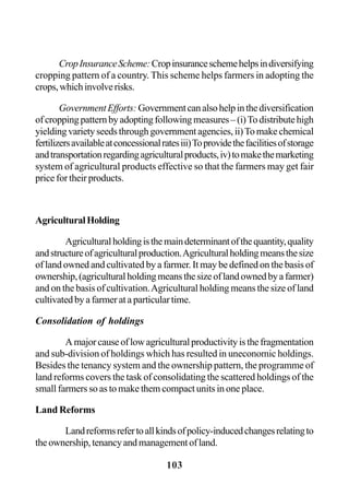 103
CropInsuranceScheme:Cropinsuranceschemehelpsindiversifying
cropping pattern of a country. This scheme helps farmers in adopting the
crops,whichinvolverisks.
GovernmentEfforts: Governmentcanalsohelpinthediversification
ofcroppingpatternbyadoptingfollowingmeasures–(i)Todistributehigh
yielding variety seeds through government agencies, ii)Tomake chemical
fertilizersavailableatconcessionalratesiii)Toprovidethefacilitiesofstorage
andtransportationregardingagriculturalproducts,iv)tomakethemarketing
system of agricultural products effective so that the farmers may get fair
price for their products.
AgriculturalHolding
Agriculturalholdingisthemaindeterminantofthequantity,quality
andstructureofagriculturalproduction.Agriculturalholdingmeansthesize
of land owned and cultivated by a farmer. It may be defined on the basis of
ownership,(agriculturalholdingmeansthesizeoflandownedbyafarmer)
and on the basis of cultivation.Agricultural holding means the size of land
cultivatedbyafarmerataparticulartime.
Consolidation of holdings
Amajorcauseoflowagriculturalproductivityisthefragmentation
and sub-division of holdings which has resulted in uneconomic holdings.
Besides the tenancy system and the ownership pattern, the programme of
land reforms covers the task of consolidating the scattered holdings of the
small farmers so as to make them compact units in one place.
Land Reforms
Landreformsrefertoallkindsofpolicy-inducedchangesrelatingto
theownership,tenancyandmanagementofland.
 