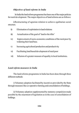 104
Objectives of land reforms in India
InIndiathelandreformprogrammehasbeenoneofthemajorpolicies
forruraldevelopment.Themajorobjectivesoflandreformsareasfollows:
i)Restructuring of agrarian relation to achieve egalitarian social
structure.
ii) Eliminationofexploitationinlandrelations
iii) Actualizationofthegoalof‘landtothetiller’
iv) Improvementofsocio-economicconditionsoftheruralpoorby
wideningtheirlandbase.
v) Increasingagriculturalproductionandproductivity
vi) Facilitatinglandbaseddevelopmentofruralpoor
vii) Infusionofagreatermeasureofequalityinlocalinstitutions.
Land reform measures in India
The land reforms programme in India has been done through three
differentmethods:
i)Voluntary adoption facilitated by incentives provided by the State
throughmeasureslikeco-operativefarmingandconsolidationofholdings.
ii)Voluntary adoption supplemented by statutory compulsion made
possible by the enactment of legislation as in the case of consolidation of
holdings.
 