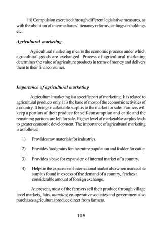 105
iii) Compulsion exercised through different legislative measures, as
withtheabolitionofintermediaries’,tenancyreforms,ceilingsonholdings
etc.
Agricultural marketing
Agricultural marketing means the economic process under which
agricultural goods are exchanged. Process of agricultural marketing
determinesthevalueofagricultureproductsintermsofmoneyanddelivers
themtotheirfinalconsumer.
Importance of agricultural marketing
Agriculturalmarketingisaspecificpartofmarketing.Itisrelatedto
agriculturalproductsonly.Itisthebaseofmostoftheeconomicactivitiesof
a country. It brings marketable surplus to the market for sale. Farmers will
keep a portion of their produce for self-consumption and cattle and the
remainingportionsareleftforsale.Higherlevelofmarketablesurplusleads
togreatereconomicdevelopment.Theimportanceofagriculturalmarketing
isasfollows:
1) Providesrawmaterialsforindustries.
2) Providesfoodgrainsfortheentirepopulationandfodderforcattle.
3) Provides a base for expansion of internal market of a country.
4) Helpsintheexpansionofinternationalmarketalsowhenmarketable
surplus found in excess of the demand of a country, fetches a
considerableamountofforeignexchange.
At present, most of the farmers sell their produce through village
level markets, fairs, mandies; co-operative societies and government also
purchasesagriculturalproducedirectfromfarmers.
 