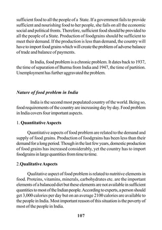 107
sufficient food to all the people of a State. If a government fails to provide
sufficient and nourishing food to her people, she fails on all the economic
social and political fronts. Therefore, sufficient food should be provided to
all the people of a State. Production of foodgrains should be sufficient to
meet their demand. If the production is less than demand, the country will
havetoimportfoodgrainswhichwillcreatetheproblemofadversebalance
of trade and balance of payments.
In India, food problem is a chronic problem. It dates back to 1937,
the time of separation of Burma from India and 1947, the time of partition.
Unemploymenthasfurtheraggravatedtheproblem.
Nature of food problem in India
India is the second most populated country of the world. Being so,
food requirements of the country are increasing day by day. Food problem
in India covers four important aspects.
1. QuantitativeAspects
Quantitative aspects of food problem are related to the demand and
supply of food grains. Production of foodgrains has been less than their
demandforalongperiod.Thoughinthelastfewyears,domesticproduction
of food grains has increased considerably, yet the country has to import
foodgrainsinlargequantitiesfromtimetotime.
2.QualitativeAspects
Qualitative aspect of food problem is related to nutritive elements in
food. Proteins, vitamins, minerals, carbohydrates etc. are the important
elementsofabalanceddietbuttheseelementsarenotavailableinsufficient
quantitiestomostoftheIndianpeople.Accordingtoexperts,apersonshould
get 3,000 calories per day but on an average 2100 calories are available to
thepeopleinIndia.Mostimportantreasonofthissituationisthepovertyof
most of the people in India.
 