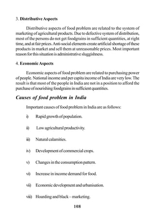 108
3. DistributiveAspects
Distributive aspects of food problem are related to the system of
marketingofagriculturalproducts.Duetodefectivesystemofdistribution,
most of the persons do not get foodgrains in sufficient quantities, at right
time,andatfairprices.Anti-socialelementscreateartificialshortageofthese
products in market and sell them at unreasonable prices. Most important
reasonforthissituationisadministrativesluggishness.
4. EconomicAspects
Economic aspects of food problem are related to purchasing power
ofpeople.NationalincomeandpercapitaincomeofIndiaareverylow.The
result is that most of the people in India are not in a position to afford the
purchaseofnourishingfoodgrainsinsufficientquantities.
Causes of food problem in India
Important causes of food problem in India are as follows:
i) Rapidgrowthofpopulation.
ii) Lowagriculturalproductivity.
iii) Naturalcalamities.
iv) Developmentofcommercialcrops.
v) Changesintheconsumptionpattern.
vi) Increase in income demand for food.
vii) Economicdevelopmentandurbanisation.
viii) Hoardingandblack–marketing.
 