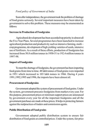 109
Food policy of Government of India
Soonafterindependence,thegovernmenttooktheproblemofshortage
of food grains seriously. Several important measures have been taken by
government to solve this problem. These measures may be enumerated as
follows:
Increase in Production of Foodgrains
Agriculturaldevelopmenthasbeenaccordedtoppriorityinalmostall
the FiveYear Plans. Several programmes have been launched to increase
agricultural production and productivity such as intensive farming, multi –
cropprogramme,developmentofhighyieldingvarietiesofseeds,intensive
use of fertilizers.As a result of these efforts, production of foodgrains has
increased from 50.8 million tonnes in 1950-51 to 192.4 million tonnes in
1997-98.
Import of Foodgrains
Tomeettheshortageoffoodgrains,thegovernmenthasbeenimporting
food grains from time to time. 48 lakh tonnes of food grains were imported
in 1951 which increased to 103 lakh tonnes in 1966. During 4 years
1991,1992,1995 and 1996, the imports have been almost nil.
Procurement of foodgrains
Governmentadoptedthesystemofprocurementoffoodgrains.Under
the system, government procures foodgrains from market every year. For
thispurpose,procurementpricesorminimumsupportpricesareannounced
by government every year for all the important foodgrains and all the
governmentpurchasesaremadeattheseprices.Ithelpsinprotectingfarmers
againstthemalpracticesoftradersandcommissionagents.
Public Distribution of Food grains
Government adopted public distribution system to ensure fair
distributionoffoodgrainsatcontrolledprices.Underthesystem,fairprice
 