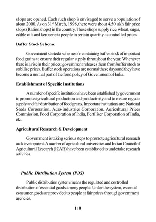 110
shops are opened. Each such shop is envisaged to serve a population of
about 2000.As on 31st
March, 1998, there were about 4.50 lakh fair price
shops (Ration shops) in the country.These shops supply rice, wheat, sugar,
edible oils and kerosene to people in certain quantity at controlled prices.
Buffer Stock Scheme
Governmentstartedaschemeofmaintainingbufferstockofimportant
food grains to ensure their regular supply throughout the year.Whenever
thereisariseintheirprices,governmentreleasesthemfrombufferstockto
stabiliseprices.Bufferstockoperationsarenormalthesedaysandtheyhave
become a normal part of the food policy of Government of India.
Establishment of Specific Institutions
Anumberofspecificinstitutionshavebeenestablishedbygovernment
to promote agricultural production and productivity and to ensure regular
supplyandfairdistributionoffoodgrains.Importantinstitutionsare:National
Seeds Corporation, Agro-industries Corporation, Agricultural Prices
Commission, Food Corporation of India, Fertilizer Corporation of India,
etc.
Agricultural Research & Development
Government is taking serious steps to promote agricultural research
anddevelopment.AnumberofagriculturaluniversitiesandIndianCouncilof
AgriculturalResearch(ICAR)havebeenestablishedtoundertakeresearch
activities.
Public Distribution System (PDS)
Publicdistributionsystemmeanstheregulatedandcontrolled
distributionofessentialgoodsamongpeople.Underthesystem,essential
consumer goods are provided to people at fair prices through government
agencies.
 