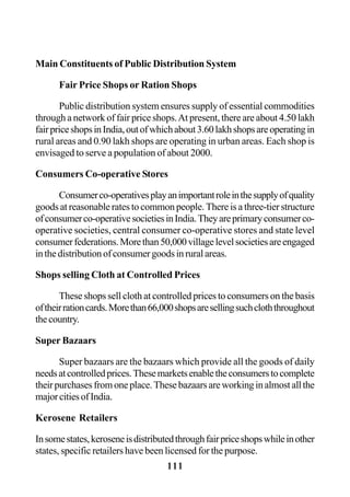 111
Main Constituents of Public Distribution System
Fair Price Shops or Ration Shops
Public distribution system ensures supply of essential commodities
through a network of fair price shops.At present, there are about 4.50 lakh
fairpriceshopsinIndia,outofwhichabout3.60lakhshopsareoperatingin
rural areas and 0.90 lakh shops are operating in urban areas. Each shop is
envisaged to serve a population of about 2000.
Consumers Co-operative Stores
Consumerco-operativesplayanimportantroleinthesupplyofquality
goods at reasonable rates to common people. There is a three-tier structure
ofconsumerco-operativesocietiesinIndia.Theyareprimaryconsumerco-
operative societies, central consumer co-operative stores and state level
consumerfederations.Morethan50,000villagelevelsocietiesareengaged
inthedistributionofconsumergoodsinruralareas.
Shops selling Cloth at Controlled Prices
These shops sell cloth at controlled prices to consumers on the basis
oftheirrationcards.Morethan66,000shopsaresellingsuchcloththroughout
thecountry.
Super Bazaars
Super bazaars are the bazaars which provide all the goods of daily
needsatcontrolledprices.Thesemarketsenabletheconsumerstocomplete
theirpurchasesfromoneplace.Thesebazaarsareworkinginalmostallthe
majorcitiesofIndia.
Kerosene Retailers
Insomestates,keroseneisdistributedthroughfairpriceshopswhileinother
states, specific retailers have been licensed for the purpose.
 