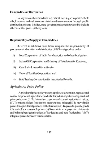 112
Commodities of Distribution
Sixkeyessentialcommoditiesviz.,wheat,rice,sugar,importededible
oils, kerosene and soft coke are distributed to consumers through public
distribution system. Besides, state governments are empowered to include
otheressentialgoodsinthesystem.
Responsibility of Supply of Commodities
Different institutions have been assigned the responsibility of
procurement,allocationanddistributionofdifferentgoodsasunder:
i) Food Corporation of India for wheat, rice and other food grains,
ii) Indian Oil Corporation and Ministry of Petroleum for Kerosene,
iii) Coal India Limited for soft coke,
iv) NationalTextilesCorporation,and
v) StateTrading Corporation for imported edible oils.
Agricultural Price Policy
Agriculturalpricepolicymeansapolicytodetermine,regulateand
controlthepricesofagriculturalproducts.Importantobjectivesofagricultural
price policy are: (i).To determine, regulate and control agricultural prices;
(ii).Topreventviolentfluctuationsinagriculturalprices;(iii)Toprovidefair
pricesforagriculturalproductstothefarmers;(iv)Toprovidequalitygoods
tohouseholdsatreasonableprices;(v)Tomaintainanappropriaterelationship
and balance between the prices of foodgrains and non-foodgrains; (vi)To
integrate prices between various states.
 