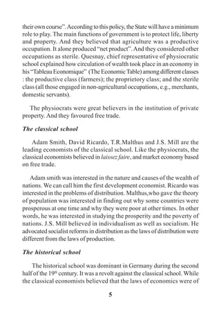 5
their own course”.According to this policy, the State will have a minimum
role to play. The main functions of government is to protect life, liberty
and property. And they believed that agriculture was a productive
occupation. It alone produced “net product”.And they considered other
occupations as sterile. Quesnay, chief representative of physiocratic
school explained how circulation of wealth took place in an economy in
his“TableauEconomique” (TheEconomicTable)amongdifferentclasses
: the productive class (farmers); the proprietory class; and the sterile
class (all those engaged in non-agricultural occupations, e.g., merchants,
domestic servants).
The physiocrats were great believers in the institution of private
property. And they favoured free trade.
The classical school
Adam Smith, David Ricardo, T.R.Malthus and J.S. Mill are the
leading economists of the classical school. Like the physiocrats, the
classical economists believed in laissez faire, and market economy based
on free trade.
Adam smith was interested in the nature and causes of the wealth of
nations. We can call him the first development economist. Ricardo was
interested in the problems of distribution. Malthus,who gave the theory
of population was interested in finding out why some countries were
prosperous at one time and why they were poor at other times. In other
words, he was interested in studying the prosperity and the poverty of
nations. J.S. Mill believed in individualism as well as socialism. He
advocated socialist reforms in distribution as the laws of distribution were
different from the laws of production.
The historical school
The historical school was dominant in Germany during the second
half of the 19th
century. It was a revolt against the classical school. While
the classical economists believed that the laws of economics were of
 