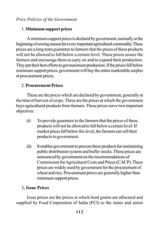 113
Price Policies of the Government
1. Minimum support prices
Aminimumsupportpricesisdeclaredbygovernment,normallyatthe
beginningofsowingseasonforeveryimportantagriculturalcommodity.These
prices are a long term guarantee to farmers that the prices of these products
will not be allowed to fall below a certain level. These prices assure the
farmers and encourage them to carry on and to expand their production.
Theyputtheirbesteffortstogetmaximumproduction.Ifthepricesfallbelow
minimumsupportprices,governmentwillbuytheentiremarketablesurplus
at procurement prices.
2. Procurement Prices
These are the prices which are declared by government, generally at
the time of harvest of crops. These are the prices at which the government
buys agricultural products from farmers. These prices serve two important
objectives:
(i) To provide guarantee to the farmers that the prices of these
products will not be allowed to fall below a certain level. If
marketpricesfallbelowthislevel,thefarmerscanselltheir
productstogovernment.
(ii) Itenablesgovernmenttoprocuretheseproductsformaintaining
publicdistributionsystemandbufferstocks.Thesepricesare
announcedbygovernmentontherecommendationsof
CommissionforAgriculturalCostsandPrices(CACP).These
prices are widely used by government for the procurement of
wheatandrice.Procurementpricesaregenerallyhigherthan
minimumsupportprices.
3. Issue Prices
Issue prices are the prices at which food grains are allocated and
supplied by Food Corporation of India (FCI) to the states and union
 