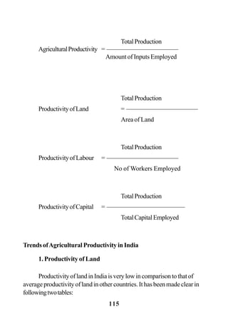 115
TotalProduction
AgriculturalProductivity = ———————————
Amount of Inputs Employed
TotalProduction
ProductivityofLand = ———————————
Area of Land
TotalProduction
ProductivityofLabour = ———————————
No of Workers Employed
TotalProduction
ProductivityofCapital = ————————————
TotalCapitalEmployed
Trends ofAgricultural Productivity in India
1. Productivity of Land
ProductivityoflandinIndiaisverylowincomparisontothatof
average productivity of land in other countries. It has been made clear in
followingtwotables:
 