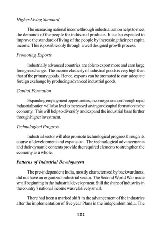 122
Higher Living Standard
Theincreasingnationalincomethroughindustrializationhelpstomeet
the demands of the people for industrial products. It is also expected to
improve the standard of living of the people by increasing their per capita
income.Thisispossibleonlythroughawelldesignedgrowthprocess.
Promoting Exports
Industriallyadvancedcountriesareabletoexportmoreandearnlarge
foreignexchange. Theincomeelasticityofindustrialgoodsisveryhighthan
thatoftheprimarygoods. Hence,exportscanbepromotedtoearnadequate
foreignexchangebyproducingadvancedindustrialgoods.
Capital Formation
Expandingemploymentopportunities,incomegenerationthroughrapid
industrialisationwillalsoleadtoincreasedsavingandcapitalformationinthe
economy. Thiswillhelptodiversifyandexpandtheindustrialbasefurther
throughhigherinvestment.
Technological Progress
Industrialsectorwillalsopromotetechnologicalprogressthroughits
course of development and expansion. The technological advancements
andtheirdynamiccontentsprovidetherequiredelementstostrengthenthe
economy as a whole.
Patterns of Industrial Development
The pre-independent India, mostly characterised by backwardness,
did not have an organized industrial sector.The SecondWorld War made
smallbeginningintheindustrialdevelopment.Stilltheshareofindustriesin
thecountry’snationalincomewasrelativelysmall.
There had been a marked shift in the advancement of the industries
after the implementation of five year Plans in the independent India. The
 