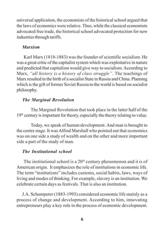 6
universal application, the economists of the historical school argued that
the laws of economics were relative. Thus, while the classical economists
advocated free trade, the historical school advocated protection for new
industries through tariffs.
Marxism
Karl Marx (1818-1883) was the founder of scientific socialism. He
was a great critic of the capitalist system which was exploitative in nature
and predicted that capitalism would give way to socialism.According to
Marx, “all history is a history of class struggle”. The teachings of
Marx resulted in the birth of a socialist State in Russia and China. Planning
which is the gift of former Soviet Russia to the world is based on socialist
philosophy.
The Marginal Revolution
The Marginal Revolution that took place in the latter half of the
19th
century is important for theory, especially the theory relating to value.
Today, we speak of human development.And man is brought to
the centre stage. It wasAlfred Marshall who pointed out that economics
was on one side a study of wealth and on the other and more important
side a part of the study of man.
The Institutional school
The institutional school is a 20th
century phenomenon and it is of
American origin. It emphasizes the role of institutions in economic life.
The term “institutions” includes customs, social habits, laws, ways of
living and modes of thinking. For example, slavery is an institution. We
celebrate certain days as festivals. That is also an institution.
J.A. Schumpeter (1883-1993) considered economic life mainly as a
process of change and development. According to him, innovating
entrepreneurs play a key role in the process of economic development.
 