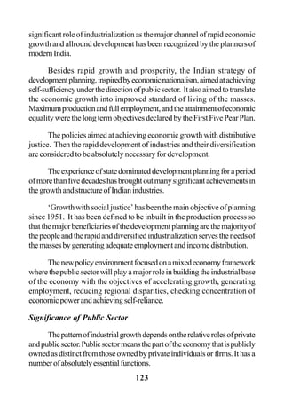 123
significant role of industrialization as the major channel of rapid economic
growth and allround development has been recognized by the planners of
modernIndia.
Besides rapid growth and prosperity, the Indian strategy of
developmentplanning,inspiredbyeconomicnationalism,aimedatachieving
self-sufficiencyunderthedirectionofpublicsector. Italsoaimedtotranslate
the economic growth into improved standard of living of the masses.
Maximumproductionandfullemployment,andtheattainmentofeconomic
equalitywerethelongtermobjectivesdeclaredbytheFirstFivePearPlan.
The policies aimed at achieving economic growth with distributive
justice. Then the rapid development of industries and their diversification
are considered to be absolutely necessary for development.
Theexperienceofstatedominateddevelopmentplanningforaperiod
ofmorethanfivedecadeshasbroughtoutmanysignificantachievementsin
thegrowthandstructureofIndianindustries.
‘Growth with social justice’ has been the main objective of planning
since 1951. It has been defined to be inbuilt in the production process so
thatthemajorbeneficiariesofthedevelopmentplanningarethemajorityof
thepeopleandtherapidanddiversifiedindustrializationservestheneedsof
themassesbygeneratingadequateemploymentandincomedistribution.
Thenewpolicyenvironmentfocusedonamixedeconomyframework
wherethepublicsectorwillplayamajorroleinbuildingtheindustrialbase
of the economy with the objectives of accelerating growth, generating
employment, reducing regional disparities, checking concentration of
economicpowerandachievingself-reliance.
Significance of Public Sector
Thepatternofindustrialgrowthdependsontherelativerolesofprivate
andpublicsector.Publicsectormeansthepartoftheeconomythatispublicly
ownedasdistinctfromthoseownedbyprivateindividualsorfirms.Ithasa
numberofabsolutelyessentialfunctions.
 