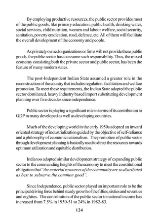 124
Byemployingproductiveresources,thepublicsectorprovidesmost
of the public goods, like primary education, public health, drinking water,
social services, child nutrition, women and labour welfare, social security,
sanitation,povertyeradication,road,defence,etc.Allofthemwillfacilitate
the overall development of the economy and people.
Asprivatelyownedorganizationsorfirmswillnotprovidethesepublic
goods,thepublicsectorhastoassumesuchresponsibility.Thus,themixed
economy consisting both the private sector and public sector, has been the
featureofmanymodernstates.
The post-Independent Indian State assumed a greater role in the
reconstructionofthecountrythatincludesregulation,facilitationandwelfare
promotion.Tomeettheserequirements,theIndianStateadoptedthepublic
sector dominated, heavy industry based import substituting development
planningoverfivedecadessinceindependence.
Publicsectorisplayingasignificantroleintermsofitscontributionto
GDPinmanydevelopedaswellasdevelopingcountries.
Much of the developing world in the early 1950s adopted an inward
orientedstrategyofindustrializationguidedbytheobjectiveofself-reliance
andaphilosophyofeconomicnationalism. Thepromotionofpublicsector
throughdevelopmentplanningisbasicallyusedtodirecttheresourcestowards
optimumutilizationandequitabledistribution.
India too adopted similar development strategy of expanding public
sectortothecommandingheightsoftheeconomytomeettheconstitutional
obligation that “the material resources of the community are so distributed
as best to subserve the common good”.
SinceIndependence,publicsectorplayedanimportantroletobethe
principaldrivingforcebehindsteadygrowthofthefifties,sixtiesandseventies
and eighties. The contribution of the public sector to national income has
increased from 7.5% in 1950-51 to 24% in 1982-83.
 