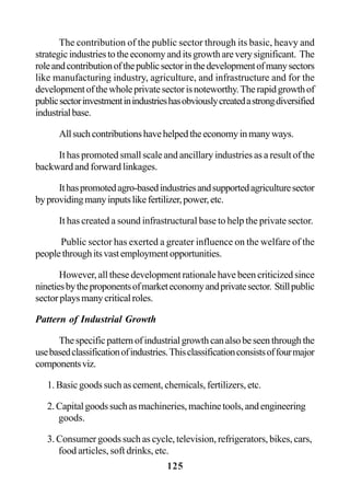 125
The contribution of the public sector through its basic, heavy and
strategicindustriestotheeconomyanditsgrowthareverysignificant. The
roleandcontributionofthepublicsectorinthedevelopmentofmanysectors
like manufacturing industry, agriculture, and infrastructure and for the
developmentofthewholeprivatesectorisnoteworthy.Therapidgrowthof
publicsectorinvestmentinindustrieshasobviouslycreatedastrongdiversified
industrialbase.
Allsuchcontributionshavehelpedtheeconomyinmanyways.
It has promoted small scale and ancillary industries as a result of the
backward and forward linkages.
Ithaspromotedagro-basedindustriesandsupportedagriculturesector
byprovidingmanyinputslikefertilizer,power,etc.
It has created a sound infrastructural base to help the private sector.
Public sector has exerted a greater influence on the welfare of the
peoplethroughitsvastemploymentopportunities.
However, all these development rationale have been criticized since
ninetiesbytheproponentsofmarketeconomyandprivatesector. Stillpublic
sectorplaysmanycriticalroles.
Pattern of Industrial Growth
Thespecificpatternofindustrialgrowthcanalsobeseenthroughthe
usebasedclassificationofindustries.Thisclassificationconsistsoffourmajor
componentsviz.
1. Basic goods such as cement, chemicals, fertilizers, etc.
2.Capitalgoodssuchasmachineries,machinetools,andengineering
goods.
3. Consumer goods such as cycle, television, refrigerators, bikes, cars,
food articles, soft drinks, etc.
 