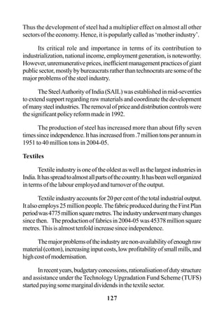 127
Thus the development of steel had a multiplier effect on almost all other
sectors of the economy. Hence, it is popularly called as ‘mother industry’.
Its critical role and importance in terms of its contribution to
industrialization, national income, employment generation, is noteworthy.
However,unremunerativeprices,inefficientmanagementpracticesofgiant
publicsector,mostlybybureaucratsratherthantechnocratsaresomeofthe
majorproblemsofthesteelindustry.
TheSteelAuthorityofIndia(SAIL)wasestablishedinmid-seventies
to extend support regarding raw materials and coordinate the development
ofmanysteelindustries.Theremovalofpriceanddistributioncontrolswere
thesignificantpolicyreformmadein1992.
The production of steel has increased more than about fifty seven
timessinceindependence.Ithasincreasedfrom.7milliontonsperannumin
1951 to 40 million tons in 2004-05.
Textiles
Textileindustryisoneoftheoldestaswellasthelargestindustriesin
India.Ithasspreadtoalmostallpartsofthecountry.Ithasbeenwellorganized
in terms of the labour employed and turnover of the output.
Textileindustryaccountsfor20percentofthetotalindustrialoutput.
Italsoemploys25millionpeople.ThefabricproducedduringtheFirstPlan
periodwas4775millionsquaremetres.Theindustryunderwentmanychanges
sincethen. Theproductionoffabricsin2004-05was45378millionsquare
metres.Thisisalmosttenfoldincreasesinceindependence.
Themajorproblemsoftheindustryarenon-availabilityofenoughraw
material(cotton),increasinginputcosts,lowprofitabilityofsmallmills,and
highcostofmodernisation.
Inrecentyears,budgetaryconcessions,rationalisationofdutystructure
and assistance under the Technology Upgradation Fund Scheme (TUFS)
startedpayingsomemarginaldividendsinthetextilesector.
 
