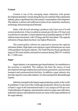 128
Cement
Cement is one of the emerging major industries with greater
developmentpotential.Cement,beingthekeyrawmaterialoftheconstruction
industry,playsasignificantroleinthecountry’scurrentphaseofdevelopment.
The industry is almost self-sufficient in terms of raw materials, machinery,
technologyandincreasinglocaldemand.
India, with all such advantage, produces only 6 per cent of world
cement production. It has recorded an annual growth rate of 8.4 per cent
overthelasttwodecades.Cementindustryhasaninstalledcapacityof140.53
millionmetrictons(mmt) with120largeand365miniplants.Thecapacity
utilizationoflargeplantshasbeenveryhighat80percent.
The current policy reforms are expected to increase the capacity
utilisationfurther.Highinputcostsandpoorexportinfrastructurearesome
of the problems facing the industry.The Tenth Plan has fixed a production
target of 203 mmt and the estimated investment during 2002-07 would be
Rs. 17,600 crore.
Sugar
Sugarindustryisanimportantagro-basedindustry.Itscontributionto
the economy is manifold. This industry has been the source of rural
development through employment and income generation, and increased
transport and communication facilities. In addition, sugar industry also
providesinputforsomeotherindustry.Itisalsoearningfromabroadthrough
exports.
Indiahasemergedasthelargestsugarproducingcountryintheworld.
Itcontributes15percentoftheworldsugarproduction.However,theshare
of India’s sugar in the international trade is very meagre at 0.05 per cent.
Underutilizationofcapacity,unremunerativepricestosugarcanecultivators,
industrialsicknessandindustrialclosurearesomeofthemajorproblemsof
thesugarindustry.
 