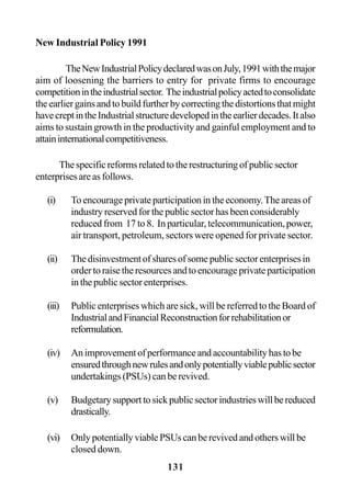 131
New Industrial Policy 1991
TheNewIndustrialPolicydeclaredwasonJuly,1991withthemajor
aim of loosening the barriers to entry for private firms to encourage
competitionintheindustrialsector. Theindustrialpolicyactedtoconsolidate
theearliergainsandtobuildfurtherbycorrectingthedistortionsthatmight
havecreptintheIndustrialstructuredevelopedintheearlierdecades.Italso
aims to sustain growth in the productivity and gainful employment and to
attaininternationalcompetitiveness.
Thespecificreformsrelatedtotherestructuringofpublicsector
enterprises are as follows.
(i) To encourage private participation in the economy.The areas of
industry reserved for the public sector has been considerably
reduced from 17 to 8. In particular, telecommunication, power,
air transport, petroleum, sectors were opened for private sector.
(ii) Thedisinvestmentofsharesofsomepublicsectorenterprisesin
ordertoraisetheresourcesandtoencourageprivateparticipation
in the public sector enterprises.
(iii) Public enterprises which are sick, will be referred to the Board of
IndustrialandFinancialReconstructionforrehabilitationor
reformulation.
(iv) Animprovementofperformanceandaccountabilityhastobe
ensuredthroughnewrulesandonlypotentiallyviablepublicsector
undertakings (PSUs) can be revived.
(v) Budgetarysupporttosickpublicsectorindustrieswillbereduced
drastically.
(vi) OnlypotentiallyviablePSUscanberevivedandotherswillbe
closed down.
 
