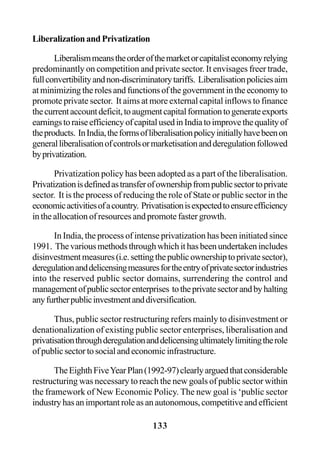 133
LiberalizationandPrivatization
Liberalismmeanstheorderofthemarketorcapitalisteconomyrelying
predominantly on competition and private sector. It envisages freer trade,
fullconvertibilityandnon-discriminatorytariffs. Liberalisationpoliciesaim
at minimizing the roles and functions of the government in the economy to
promote private sector. It aims at more external capital inflows to finance
thecurrentaccountdeficit,toaugmentcapitalformationtogenerateexports
earningstoraiseefficiencyofcapitalusedinIndiatoimprovethequalityof
theproducts. InIndia,theformsofliberalisationpolicyinitiallyhavebeenon
generalliberalisationofcontrolsormarketisationandderegulationfollowed
byprivatization.
Privatization policy has been adopted as a part of the liberalisation.
Privatizationisdefinedastransferofownershipfrompublicsectortoprivate
sector. It is the process of reducing the role of State or public sector in the
economicactivitiesofacountry. Privatisationisexpectedtoensureefficiency
in the allocation of resources and promote faster growth.
In India, the process of intense privatization has been initiated since
1991. Thevariousmethodsthroughwhichithasbeenundertakenincludes
disinvestmentmeasures(i.e.settingthepublicownershiptoprivatesector),
deregulationanddelicensingmeasuresfortheentryofprivatesectorindustries
into the reserved public sector domains, surrendering the control and
managementofpublicsectorenterprises totheprivatesectorandbyhalting
anyfurtherpublicinvestmentanddiversification.
Thus, public sector restructuring refers mainly to disinvestment or
denationalization of existing public sector enterprises, liberalisation and
privatisationthroughderegulationanddelicensingultimatelylimitingtherole
ofpublicsectortosocialandeconomicinfrastructure.
TheEighthFiveYearPlan(1992-97)clearlyarguedthatconsiderable
restructuring was necessary to reach the new goals of public sector within
the framework of New Economic Policy. The new goal is ‘public sector
industryhasanimportantroleasanautonomous,competitiveandefficient
 