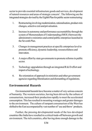 134
sector to provide essential infrastructure goods and services, development
of natural resources and areas of strategic concern’. The following are the
integratedstrategiesdevisedbytheEighthPlanforpublicsectorrestructuring:
1. Restructuringinvolvingmodernization,rationalisation,product-mix
changes,selectiveexitandprivatisation.
2. Increaseinautonomyandperformanceaccountabilitythroughthe
systemofMemorandumofUnderstanding(MOU)betweenthe
administrativeministriesandcentralpublicenterpriseslaunchedin
theSeventhPlan.
3. Changesinmanagementpracticesatspecificenterpriseslevelto
promoteefficiency,dynamicleadership,resourcefulnessand
innovation.
4. Amajoreffortbystategovernmentstopromotereformsinpublic
sector.
5. TechnologyupgradationthroughanintegratedR&Deffortand
importoftechnology.
6. Re-orientationofapproachinministriesandothergovernment
agenciesregardingliberalisationanddismantlingofregulations.
Environmental Hazards
Environmentalhazardshavebecomeamatterofveryseriousconcern
of humanity. The western societies, having been driven by the culture of
consumerism, increased their production rapidly to meet the accelerated
consumption.Thishasresultedinmountingwastagesandgreaterdamages
to the environment. The culture of rampant consumerism of theWest has
shiftedtotheEastaccompaniedbyvastnumberof‘useandthrow’products.
Further, the pressing developmental needs of the less developed
countrieslikeIndiahaveresultedinacriticaltrade-offbetweengrowthand
environment. The rich countries, after having done enough damage to the
 