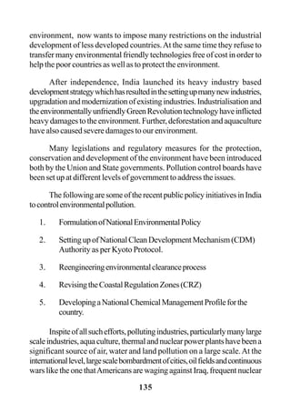 135
environment, now wants to impose many restrictions on the industrial
development of less developed countries.At the same time they refuse to
transfer many environmental friendly technologies free of cost in order to
help the poor countries as well as to protect the environment.
After independence, India launched its heavy industry based
developmentstrategywhichhasresultedinthesettingupmanynewindustries,
upgradationandmodernizationofexistingindustries.Industrialisationand
theenvironmentallyunfriendlyGreenRevolutiontechnologyhaveinflicted
heavy damages to the environment. Further, deforestation and aquaculture
have also caused severe damages to our environment.
Many legislations and regulatory measures for the protection,
conservation and development of the environment have been introduced
both by the Union and State governments. Pollution control boards have
been set up at different levels of government to address the issues.
ThefollowingaresomeoftherecentpublicpolicyinitiativesinIndia
tocontrolenvironmentalpollution.
1. FormulationofNationalEnvironmentalPolicy
2. SettingupofNationalCleanDevelopmentMechanism(CDM)
Authority as per Kyoto Protocol.
3. Reengineeringenvironmentalclearanceprocess
4. RevisingtheCoastalRegulationZones(CRZ)
5. DevelopingaNationalChemicalManagementProfileforthe
country.
Inspiteofallsuchefforts,pollutingindustries,particularlymanylarge
scaleindustries,aquaculture,thermalandnuclearpowerplantshavebeena
significant source of air, water and land pollution on a large scale.At the
internationallevel,largescalebombardmentofcities,oilfieldsandcontinuous
wars like the one thatAmericans are waging against Iraq, frequent nuclear
 