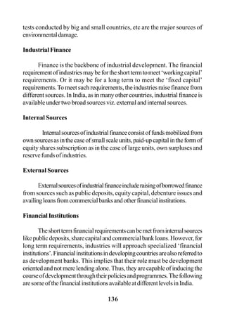 136
tests conducted by big and small countries, etc are the major sources of
environmentaldamage.
IndustrialFinance
Finance is the backbone of industrial development. The financial
requirementofindustriesmaybefortheshorttermtomeet‘workingcapital’
requirements. Or it may be for a long term to meet the ‘fixed capital’
requirements.Tomeetsuchrequirements,theindustriesraisefinancefrom
different sources. In India, as in many other countries, industrial finance is
available under two broad sources viz. external and internal sources.
Internal Sources
Internalsourcesofindustrialfinanceconsistoffundsmobilizedfrom
ownsourcesasinthecaseofsmallscaleunits,paid-upcapitalintheformof
equity shares subscription as in the case of large units, own surpluses and
reservefundsofindustries.
External Sources
Externalsourcesofindustrialfinanceincluderaisingofborrowedfinance
from sources such as public deposits, equity capital, debenture issues and
availingloansfromcommercialbanksandotherfinancialinstitutions.
Financial Institutions
Theshorttermfinancialrequirementscanbemetfrominternalsources
likepublicdeposits,sharecapitalandcommercialbankloans.However,for
long term requirements, industries will approach specialized ‘financial
institutions’.Financialinstitutionsindevelopingcountriesarealsoreferredto
as development banks. This implies that their role must be development
orientedandnotmerelendingalone.Thus,theyarecapableofinducingthe
courseofdevelopmentthroughtheirpoliciesandprogrammes.Thefollowing
aresomeofthefinancialinstitutionsavailableatdifferentlevelsinIndia.
 