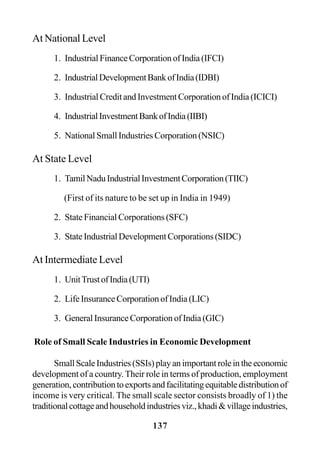 137
At National Level
1. Industrial Finance Corporation of India (IFCI)
2. IndustrialDevelopmentBankofIndia(IDBI)
3. Industrial Credit and Investment Corporation of India (ICICI)
4. IndustrialInvestmentBankofIndia(IIBI)
5. NationalSmallIndustriesCorporation(NSIC)
At State Level
1. TamilNaduIndustrialInvestmentCorporation(TIIC)
(First of its nature to be set up in India in 1949)
2. State Financial Corporations (SFC)
3. StateIndustrialDevelopmentCorporations(SIDC)
At Intermediate Level
1. UnitTrustofIndia(UTI)
2. Life Insurance Corporation of India (LIC)
3. General Insurance Corporation of India (GIC)
Role of Small Scale Industries in Economic Development
SmallScaleIndustries(SSIs)playanimportantroleintheeconomic
development of a country.Their role in terms of production, employment
generation,contributiontoexportsandfacilitatingequitabledistributionof
income is very critical. The small scale sector consists broadly of 1) the
traditionalcottageandhouseholdindustriesviz.,khadi&villageindustries,
 
