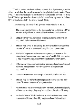 139
The SSI sector has been able to achieve 1 to 2 percentage points
highergrowththanthegrowthachievedbythewholeindustriessector.There
were 3.4 million small scale industrial units in India that account for more
than40%ofthegrossvalueofoutputinthemanufacturingsectorandabout
35 % of total exports by the end of march 2002.
The following are some of the specific contributions of SSIs.
1. The contribution of SSIs to the manufacturing sector and GDP as
awholeissignificantintermsofitsshareintotalvalueadded.
2. SSIperformsaverysignificantroleingeneratingemployment
opportunitiesinasustainablemanner.
3. SSIcanplayaroleinmitigatingtheproblemofimbalanceinthe
balanceofpaymentaccountsthroughitsexportpromotion.
4. While the large scale industries are expected to increases the
inequitiesofincomeandconcentrationofwealth,SSIisexpected
tohelpwidespreadequaldistributionofincomeandwealth.
5. SSI may provide opportunities to a large number of capable and
potential entrepreneurs who are deprived of appropriate
opportunities.
6. It can help to release scarce capital towards productive use.
7. SSI can reap the benefits of lean production and can find new
cost-efficienttechniquesofleanproduction.
8. Assmallunitscanuseresourcesmoreefficientlytothefullcapacity
withoutanywastage,theymayhavehigherallocativeefficiency.
9. Astheelementofriskisminimuminsmallscalesectors,more
resources will be employed by large number of labour force.
 