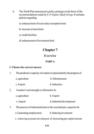 141
6. TheTenth Plan announced a policy package on the basis of the
recommendationsmadebyS. P. Gupta’s Study Group. It includes
policiesregarding
a) enhancementofexcisedutyexemptionlimit
b) increaseinloanlimits
c) creditfacilities
d) enhancementofinvestmentlimit
Chapter 7
Exercise
PARTA
I Choose the correct answer
1. Theproductivecapacityofanationisrepresentedbytheprogressof
a.agriculture b.Infrastructure
c. Export d.Industries
2. Anation’srealstrengthisreflectedinits
a.agriculture b. Export
c. Import d.Industrialdevelopment
3. Theprocessofindustrializationistheessentialpre-requisitefor
a.Generatingemployment b.Inducinginvestment
c. Achievingeconomicdevelopment d. Increasing per capita income
 