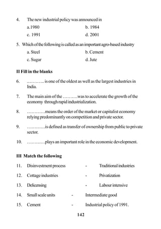 142
4. Thenewindustrialpolicywasannouncedin
a.1980 b. 1984
c. 1991 d. 2001
5. Whichofthefollowingiscalledasanimportantagro-basedindustry
a. Steel b. Cement
c. Sugar d. Jute
II Fill in the blanks
6. .……….. is one of the oldest as well as the largest industries in
India.
7. The main aim of the ……….was to accelerate the growth of the
economy throughrapidindustrialization.
8. …………means the order of the market or capitalist economy
relyingpredominantlyoncompetitionandprivatesector.
9. …………is defined as transfer of ownership from public to private
sector.
10. …………playsanimportantroleintheeconomicdevelopment.
III Match the following
11. Disinvestmentprocess - Traditionalindustries
12. Cottageindustries - Privatization
13. Delicensing - Labourintensive
14. Smallscaleunits - Intermediategood
15. Cement - Industrialpolicyof1991.
 