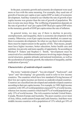 8
In the past, economic growth and economic development were used
more or less with the same meaning. For example, they used rate of
growth of income per capita or per capita GNP as index of economic
development.And they wanted to see whether the rate of growth of per
capita income was greater than the rate of growth of population. We
have to note one more thing. The wellbeing of population depends on
the rate of growth of ‘real’per capita GNP. Real per capita GNP refers
to the monetary growth of GNP per capita minus the rate of inflation.
In general terms, we may say if there is decline in poverty,
unemployment, and inequality, there is economic development in the
country. Otherwise, even if per capita income doubled, we cannot say
there is economic development. So when we say there is development,
there must be improvement in the quality of life. That means, people
must have higher incomes, better education, better health care and
nutrition, less poverty and more equality of opportunity. So according to
Michael P. Todaro and Stephen C. Smith, “development must be
conceived of as a multidimensional process involving major changes in
social structures, popular attitudes and national institutions, as well as
the acceleration of economic growth, the reduction of inequality, and the
eradication of poverty”.
Characteristics of underdeveloped countries
The terms “underdeveloped”, “less developed”, “backward”, and
“poor” and “developing” are generally used to refer to low income
countries. The countries which have low standard of living because of
their low per capita incomes are known as underdeveloped countries.
Countries are classified into developed and underdeveloped countries
according to their per capita income. For example, in 1949, high income
countries with 18% of world population enjoyed 67% of world income,
whereas low income countries which had 67% of world population got
only 15% of world income. The rich countries include United States,
Canada, Western Europe and Australia. The poor counties cover most
ofAsia,Africa, south eastern Europe and LatinAmerica.And there were
middle income countries with a population of 15% which got 18% of
 