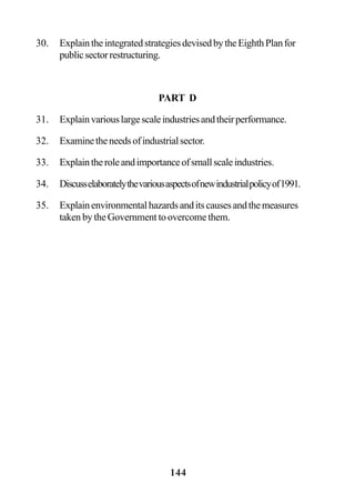 144
30. ExplaintheintegratedstrategiesdevisedbytheEighthPlanfor
publicsectorrestructuring.
PART D
31. Explainvariouslargescaleindustriesandtheirperformance.
32. Examinetheneedsofindustrialsector.
33. Explaintheroleandimportanceofsmallscaleindustries.
34. Discusselaboratelythevariousaspectsofnewindustrialpolicyof1991.
35. Explainenvironmentalhazardsanditscausesandthemeasures
taken by the Government to overcome them.
 