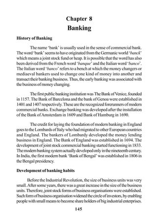 145
Chapter 8
Banking
History of Banking
The name ‘bank’ is usually used in the sense of commercial bank.
Theword‘bank’seemstohaveoriginatedfromtheGermanicworld‘banck’
which means a joint stock fund or heap. It is possible that the word has also
been derived from the French word ‘banque’ and the Italian word ‘banco’.
The Italian word ‘banco’ refers to a bench at which the money changers or
mediaeval bankers used to change one kind of money into another and
transacttheirbankingbusiness.Thus,theearlybankingwasassociatedwith
thebusinessofmoneychanging.
ThefirstpublicbankinginstitutionwasTheBankofVenice,founded
in 1157.The Bank of Barcelona and the bank of Genoa were established in
1401and1407respectively.Thesearetherecognizedforerunnersofmodern
commercial banks. Exchange banking was developed after the installation
of the Bank ofAmsterdam in 1609 and Bank of Hamburg in 1690.
ThecreditforlayingthefoundationofmodernbankinginEngland
goestotheLombardsofItalywhohadmigratedtootherEuropeancountries
and England. The bankers of Lombardy developed the money lending
business in England. The Bank of England was established in 1694. The
developmentofjointstockcommercialbankingstartedfunctioningin1833.
Themodernbankingsystemactuallydevelopedonlyinthenineteenthcentury.
InIndia,thefirstmodernbank‘BankofBengal’wasestablishedin1806in
theBengalpresidency.
Development of banking habits
Before the Industrial Revolution, the size of business units was very
small.Aftersomeyears,therewasagreatincreaseinthesizeofthebusiness
units.Therefore,jointstockformsofbusinessorganisationswereestablished.
Suchformofbusinessorganisationwidenedthecircleofinvestors,byenabling
peoplewithsmallmeanstobecomeshareholdersofbigindustrialenterprises.
 