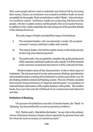 146
Still, some people did not want to undertake any kind of risk by investing
their money. Hence, an institution was created to mobilize funds on terms
acceptablebythepeople.Suchaninstitutioniscalled‘Bank’,whosebusiness
is to mobilize capital. And hence, banks are connecting link between the
people,whohavesurplusmoneyandthepeoplewhoareinneedofmoney.
Inadditiontothis,banksundertaketheriskarisingoutofthepossibledefault
oftheultimateborrower.
Theearlystagesofbanksincludedthreetypesofinstitutions
i) The merchant banker, who was primarily a trader. He accepted
customer’s money and kept it under safe custody.
ii) Themoneylender,wholenthissurplusmoneytotheneedypersons
onderivingsomeinterestpayment.
iii) Thegoldsmith,whoacceptedthevaluableslikegoldanddiamond
ofthecustomersandkeptitunderhissafecustody.Itwillbereturned
to the customer on demand and interest will be collected for that.
Modern banks retain all the characteristics of above three types of
institutions.Theadvancementofsocietyandeconomicthinking,specialization
andextendedmarketresultingfromIndustrialrevolutionpavedthewayfor
developingmoderncommercialbankingsystem.Theroleofbanksextended
from merely being institutions of ‘deposits and discounts’ to custodians of
nationalfinanceandtrusteesofthesurplusbalancesofthepublic. Themodern
banks have now become the lifeblood of our commercial and industrial
activities.
Definition of Banking
Onaccountofmultifariousactivitiesofmodernbanks,the‘Bank’or
‘Banking’hasbeendefinedbyseveraleconomistsasfollows:
Dr.L.HerberandL.Hartdefinethebanker,“asonewhointheordinary
course of business honours cheques drawn upon him by persons from and
forwhomhereceivesmoneyoncurrentaccounts”.
 